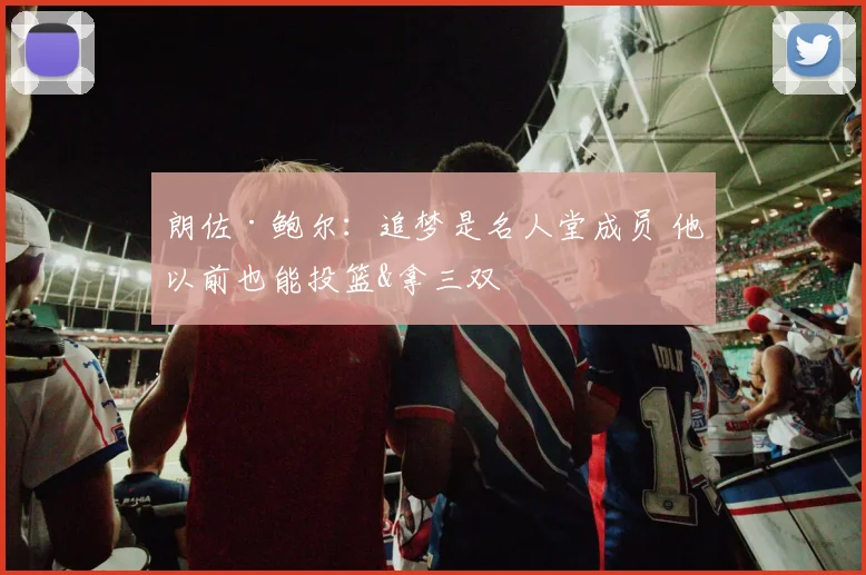 朗佐·鲍尔：追梦是名人堂成员 他以前也能投篮&拿三双