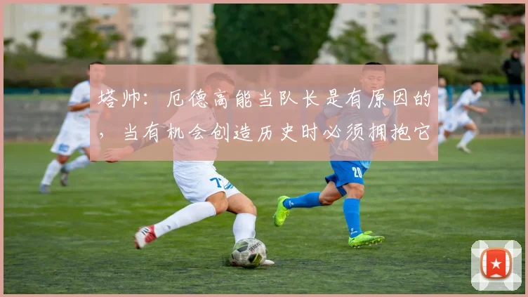 塔帅：厄德高能当队长是有原因的，当有机会创造历史时必须拥抱它